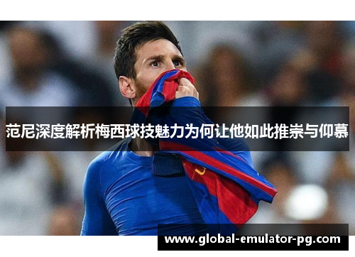 范尼深度解析梅西球技魅力为何让他如此推崇与仰慕