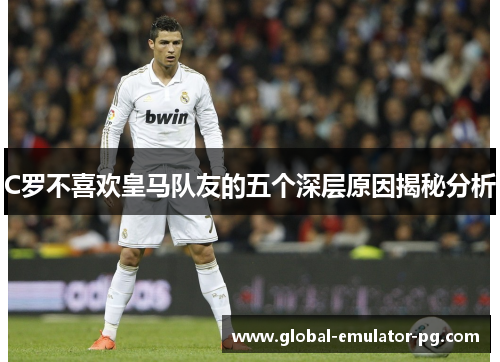 C罗不喜欢皇马队友的五个深层原因揭秘分析