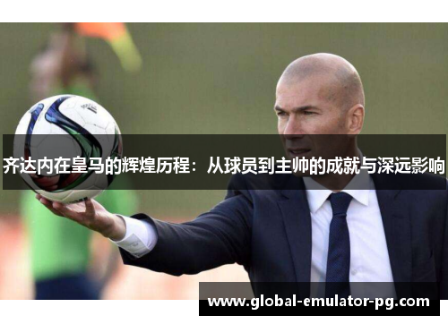 齐达内在皇马的辉煌历程：从球员到主帅的成就与深远影响
