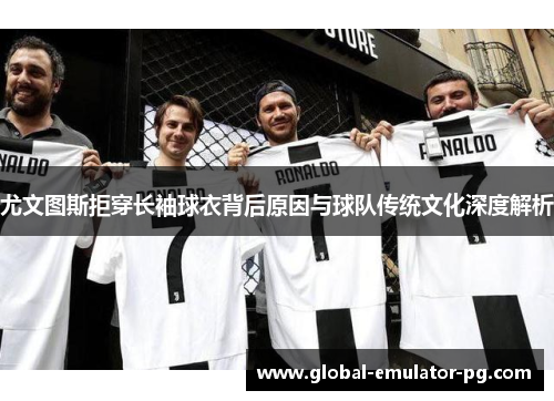 尤文图斯拒穿长袖球衣背后原因与球队传统文化深度解析