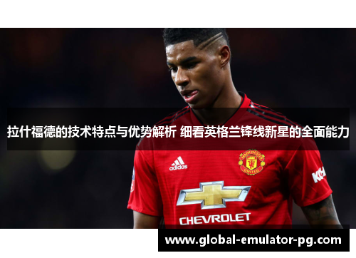 拉什福德的技术特点与优势解析 细看英格兰锋线新星的全面能力