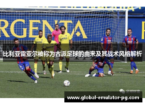 比利亚雷亚尔被称为古派足球的由来及其战术风格解析