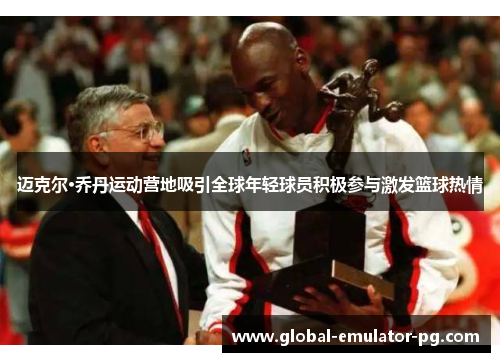 迈克尔·乔丹运动营地吸引全球年轻球员积极参与激发篮球热情 迈克尔·乔丹运动营地吸引全球年轻球员积极参与激发篮球热情