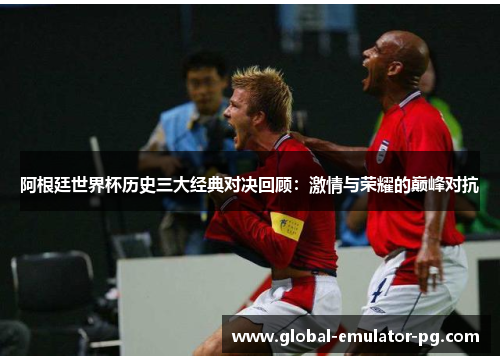 阿根廷世界杯历史三大经典对决回顾：激情与荣耀的巅峰对抗