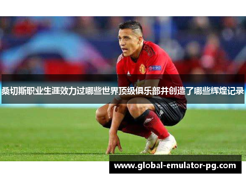 桑切斯职业生涯效力过哪些世界顶级俱乐部并创造了哪些辉煌记录 桑切斯职业生涯效力过哪些世界顶级俱乐部并创造了哪些辉煌记录