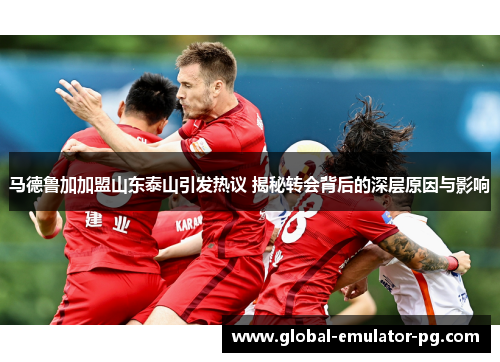 马德鲁加加盟山东泰山引发热议 揭秘转会背后的深层原因与影响 马德鲁加加盟山东泰山引发热议 揭秘转会背后的深层原因与影响