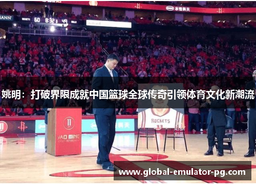 姚明:打破界限成就中国篮球全球传奇引领体育文化新潮流 姚明:打破界限成就中国篮球全球传奇引领体育文化新潮流
