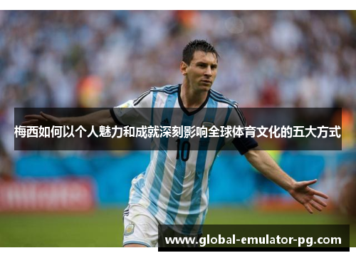 梅西如何以个人魅力和成就深刻影响全球体育文化的五大方式